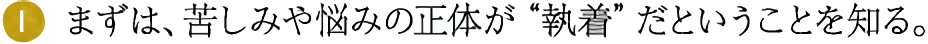 (1)まずは、苦しみや悩みの正体が“執着”だということを知る。