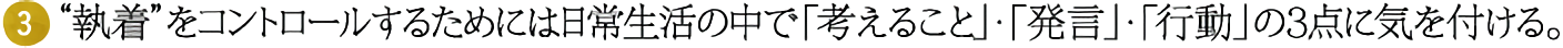 (3)“執着”をコントロールするためには日常生活の中で「考えること」・「発言」・「行動」の3点に気を付ける。